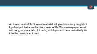 • An investment of Rs. X in raw material will give you a very tangible Y
kg of output but a similar investment of Rs. X in a newspaper insert
will not give you a sale of Y units, which you can demonstratively tie
into the newspaper insert.
 