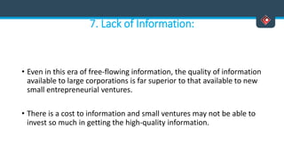7. Lack of Information:
• Even in this era of free-flowing information, the quality of information
available to large corporations is far superior to that available to new
small entrepreneurial ventures.
• There is a cost to information and small ventures may not be able to
invest so much in getting the high-quality information.
 