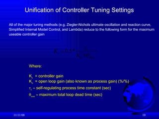 Unification of Controller Tuning Settings 06/06/09 Where: K c   = controller gain K o   = open loop gain (also known as process gain) (%/%)    1     self-regulating process time constant (sec)  max     maximum total loop dead time (sec) All of the major tuning methods (e.g. Ziegler-Nichols ultimate oscillation and reaction curve, Simplified Internal Model Control, and Lambda) reduce to the following form for the maximum  useable controller gain 