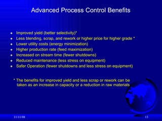 Advanced Process Control Benefits Improved yield (better selectivity)* Less blending, scrap, and rework or higher price for higher grade * Lower utility costs (energy minimization) Higher production rate (feed maximization) Increased on stream time (fewer shutdowns) Reduced maintenance (less stress on equipment) Safer Operation (fewer shutdowns and less stress on equipment)  06/06/09 * The benefits for improved yield and less scrap or rework can be  taken as an increase in capacity or a reduction in raw materials 