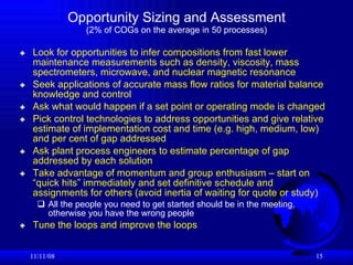 Opportunity Sizing and Assessment (2% of COGs on the average in 50 processes) Look for opportunities to infer compositions from fast lower maintenance measurements such as density, viscosity, mass spectrometers, microwave, and nuclear magnetic resonance Seek applications of accurate mass flow ratios for material balance knowledge and control Ask what would happen if a set point or operating mode is changed Pick control technologies to address opportunities and give relative estimate of implementation cost and time (e.g. high, medium, low) and per cent of gap addressed Ask plant process engineers to estimate percentage of gap addressed by each solution Take advantage of momentum and group enthusiasm – start on “quick hits” immediately and set definitive schedule and assignments for others (avoid inertia of waiting for quote or study)  All the people you need to get started should be in the meeting, otherwise you have the wrong people   Tune the loops and improve the loops  06/06/09 