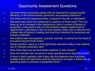 Opportunity Assessment Questions Are there limits to operating values that are important for product quality, efficiency, or for environmental, personnel, and property protection? Can these limits be measured online, analyzed in the lab, or calculated? Has there been down time attributed to violations of these limits? This can show up as an increase in the maintenance cost or number of failures of equipment, a decrease in the run time between catalyst replacement or regeneration, a decrease in the run time between clean outs or defrosts from a faster rate of fouling or coating, and trips from interlocks for personnel and property protection. Has product been downgraded, recycled, returned, or pitched as the result of excursions beyond these limits? Would operation closer to a limit significantly decrease utility or raw material use or increase production rate? Have there been any environmental violations or near misses? Does the operator pick set points to keep operating points away from limits? Is there a batch operation with a feed rate that depends upon a process variable where the batch time could be reduced by increase in a feed rate by operating closer to process or equipment limits? 06/06/09 