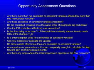 Opportunity Assessment Questions Are there more than two controlled or constraint variables affected by more than one manipulated variable? Are these controlled or constraint variables important? Do the controlled variables have the same order of magnitude lag and delay? Can the PID controllers effectively use rate action? Is the time delay more than ¼ of the total time to steady state or time to reach 98% of the change (T 98 )? Is a chromatograph used for a controlled or constraint variable? Can you measure or calculate the upsets? Do these upsets affect more than one controlled or constraint variable? Are equations or parameters not known completely enough to calculate the feed forward gain and timing requirements? Are there any loops where the initial response is opposite of the final response?  06/06/09 