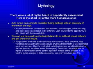 Mythology Auto tuners can compute controller tuning settings with an accuracy of more than one digit.   Act surprised when unmeasured disturbances, load changes, valve stick-slip, and noise cause each result to be different. Look forward to the opportunity to play bingo with the second digit.  You can just dump all your historical data into an artificial neural network and get wonderful results.   Forget about the same stuff that cause auto tuners to have problems. Use variables drawing straight lines because anything that smooth or well controlled must be important. Use the controlled variables (process variables) instead of the manipulated variables (controller outputs). Don’t try to avoid extraneous inputs or identification of the control algorithm instead of the process. If you want to purse a career in data processing, use every input you can find. 06/06/09 There were a lot of myths heard in opportunity assessment Here is the short list of the more humorous ones 