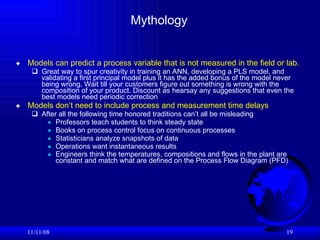 Mythology Models can predict a process variable that is not measured in the field or lab.   Great way to spur creativity in training an ANN, developing a PLS model, and validating a first principal model plus it has the added bonus of the model never being wrong. Wait till your customers figure out something is wrong with the composition of your product. Discount as hearsay any suggestions that even the best models need periodic correction  Models don’t need to include process and measurement time delays After all the following time honored traditions can’t all be misleading Professors teach students to think steady state Books on process control focus on continuous processes Statisticians analyze snapshots of data Operations want instantaneous results Engineers think the temperatures, compositions and flows in the plant are constant and match what are defined on the Process Flow Diagram (PFD)   06/06/09 