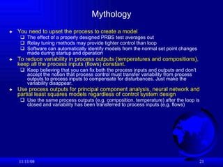 Mythology You need to upset the process to create a model The effect of a properly designed PRBS test averages out Relay tuning methods may provide tighter control than loop Software can automatically identify models from the normal set point changes made during startup and operation To reduce variability in process outputs (temperatures and compositions), keep all the process inputs (flows) constant.  Keep believing that you can fix both the process inputs and outputs and don’t accept the notion that process control must transfer variability from process outputs to process inputs to compensate for disturbances. Just make the variability disappear. Use process outputs for principal component analysis, neural network and partial least squares models regardless of control system design Use the same process outputs (e.g. composition, temperature) after the loop is closed and variability has been transferred to process inputs (e.g. flows) 06/06/09 