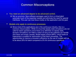Common Misconceptions You need an advanced degree to do advanced control.   Not so anymore. New software packages used to form a virtual plant automate much of the expertise needed and eliminate the need for special interfaces. The user can now focus mostly on the application and the goal. Models only apply to continuous processes.   Since most of the applications are in the continuous industry, this is a common misconception. While it is true that steady state simulations are not valid for batch operations since there is by definition no steady state, dynamic simulations can follow a batch as long as the software can handle zero flows and empty vessels. Model based control (MPC), which looks at trajectories is suitable for optimization of fed batch processes. The opportunities to improve a process’s efficiency by the use of models add up to be about 25% for batch compared to 5% for continuous operations   06/06/09 