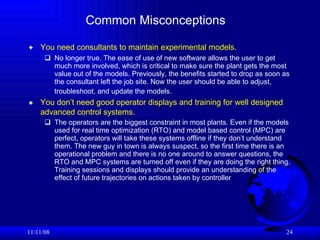 Common Misconceptions You need consultants to maintain experimental models.   No longer true. The ease of use of new software allows the user to get much more involved, which is critical to make sure the plant gets the most value out of the models. Previously, the benefits started to drop as soon as the consultant left the job site. Now the user should be able to adjust, troubleshoot, and update the models.   You don’t need good operator displays and training for well designed advanced control systems.   The operators are the biggest constraint in most plants. Even if the models used for real time optimization (RTO) and model based control (MPC) are perfect, operators will take these systems offline if they don’t understand them. The new guy in town is always suspect, so the first time there is an operational problem and there is no one around to answer questions, the RTO and MPC systems are turned off even if they are doing the right thing. Training sessions and displays should provide an understanding of the effect of future trajectories on actions taken by controller 06/06/09 