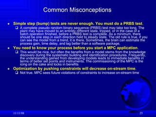 Common Misconceptions Simple step (bump) tests are never enough. You must do a PRBS test .   A complete pseudo random binary sequence (PRBS) test may take too long. The plant may have moved to an entirely different state, tripped, or in the case of a batch operation finished, before a PRBS test is complete. As a minimum, there should be one step in each direction held to steady state. The old rule is true, if you can see the model from a trend, it is there. Sometimes, the brain can estimate the process gain, time delay, and lag better than a software package.   You need to know your process before you start a MPC application .   This would be nice, but often the benefits from a model stems from the knowledge discovery during the systematic building and identification procedures. Frequently, the understanding gained from developing models leads to immediate benefits in terms of better set points and instruments. The commissioning of the MPC is the icing on the cake and locks in benefits Optimization by pushing constraints will decrease on-stream time .   Not true. MPC sees future violations of constraints to increase on-stream time 06/06/09 