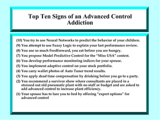 Top Ten Signs of an Advanced Control Addiction (10) You try to use Neural Networks to predict the behavior of your children. (9) You attempt to use Fuzzy Logic to explain your last performance review. (8) You use so much Feedforward, you eat before you are hungry. (7) You propose Model Predictive Control for the “Miss USA” contest. (6) You develop performance monitoring indices for your spouse. (5) You implement adaptive control on your stock portfolio. (4) You carry wallet photos of Auto Tuner trend results. (3) You apply dead time compensation by drinking before you go to a party. (2) You recommend a survivor show where consultants are placed in a stressed out old pneumatic plant with no staff or budget and are asked to add advanced control to increase plant efficiency.  (1) Your spouse has to lure you to bed by offering “expert options” for advanced control 