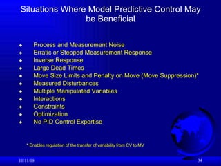Situations Where Model Predictive Control May be Beneficial Process and Measurement Noise Erratic or Stepped Measurement Response Inverse Response Large Dead Times Move Size Limits and Penalty on Move (Move Suppression)* Measured Disturbances Multiple Manipulated Variables Interactions Constraints Optimization  No PID Control Expertise 06/06/09 * Enables regulation of the transfer of variability from CV to MV 