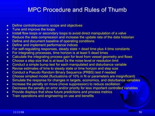 MPC Procedure and Rules of Thumb Define control/economic scope and objectives   Tune and improve the loops Install flow loops or secondary loops to avoid direct manipulation of a valve   Reduce the data compression and increase the update rate of the data historian Define and document baseline of operating conditions Define and implement performance indices   For self-regulating responses, steady state = dead time plus 4 time constants For integrating processes, time horizon is at least 5 dead times Calculate the integrating process gain for level from vessel geometry and flows Choose a step size that is at least 5x the noise level or resolution limit  Conduct a simple bump test for each manipulated and disturbance variable Revise estimates of time to steady state or time horizon and step size Conduct a Pseudo Random Binary Sequence (PRBS) test if needed Choose simplest model (fluctuations of 10% in fit or parameters are insignificant) Simulate the response for changes in targets, economics, and disturbance variables Increase the penalty on move (move suppression) to reduce oscillation Decrease the penalty on error and/or priority for less important controlled variables Provide displays that show future predictions and process metrics Train operations and engineering on use and benefits 06/06/09 