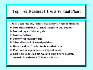 Top Ten Reasons I Use a Virtual Plant (10)  You can’t freeze, restore, and replay an actual plant run (9)  No software to learn, install, interface, and support (8)  No waiting on lab analysis (7)  No raw materials (6)  No environmental waste (5)  Virtual instead of actual problems (4)  Runs are done in minutes instead of days (3)  Plant can be operated on a tropical beach (2)  Last time I checked my wallet I didn’t have $1,000K (1)  Actual plant doesn’t fit in my suitcase 