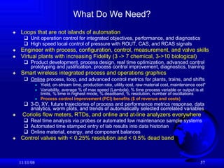 Loops that are not islands of automation Unit operation control for integrated objectives, performance, and diagnostics High speed local control of pressure with ROUT, CAS, and RCAS signals Engineer with process, configuration, control, measurement, and valve skills Virtual plants with increasing Fidelity (3 -> 7 chemical, 3->10 biological) Product development, process design, real time optimization, advanced control prototyping and justification, process control improvement, diagnostics, training  Smart wireless integrated process and operations graphics Online  process, loop, and advanced control metrics for plants, trains, and shifts   Yield, on-stream time, production rate, utility cost, raw material cost, maintenance cost* Variability, average % of max speed (Lambda), % time process variable or output is at limits, % time in highest mode, % deadband, % resolution, number of oscillations Process control improvement (PCI) benefits ($ of revenue and costs) 3-D, XY, future trajectories of process and performance metrics response, data analytics, worm plots, and trends of automatically selected correlated variables Coriolis flow meters, RTDs, and online and at-line analyzers everywhere   Real time analysis via probes or automated low maintenance sample systems Automated time stamped entry of lab results into data historian Online material, energy, and component balances Control valves with < 0.25% resolution and < 0.5% dead band 06/06/09 What Do We Need? 