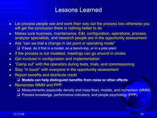 Lessons Learned Let process people see and work their way out the process box otherwise you will get the conclusion there is nothing better to do Makes sure business, maintenance, E&I, configuration, operations, process, analyzer specialists, and research people are in the opportunity assessment  Ask “can we trial a change in set point or operating mode” If best, do it first in a model, on a bench-top, or in a pilot plant If the process is not modeled, meetings can go around in circles Get involved in configuration and implementation “ Camp out” with the operators during tests, trials, and commissioning Stay “in touch” with everyone in the opportunity assessment Report benefits and distribute credit Models can help distinguish benefits from noise or other effects Remember MMM and PPP Measurements (especially density and mass flow), models, and momentum (MMM) Process knowledge, performance indicators, and people psychology (PPP) 06/06/09 