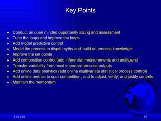 Key Points Conduct an open minded opportunity sizing and assessment Tune the loops and improve the loops Add model predictive control Model the process to dispel myths and build on process knowledge Improve the set points  Add composition control (add inferential measurements and analyzers) Transfer variability from most important process outputs Add online data analytics (add online multivariate statistical process control) Add online metrics to spur competition, and to adjust, verify, and justify controls Maintain the momentum 06/06/09 