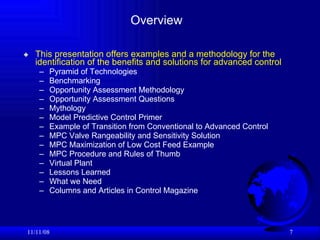 Overview This presentation offers examples and a methodology for the identification of the benefits and solutions for advanced control Pyramid of Technologies Benchmarking Opportunity Assessment Methodology Opportunity Assessment Questions Mythology Model Predictive Control Primer Example of Transition from Conventional to Advanced Control MPC Valve Rangeability and Sensitivity Solution MPC Maximization of Low Cost Feed Example MPC Procedure and Rules of Thumb Virtual Plant  Lessons Learned What we Need Columns and Articles in Control Magazine 06/06/09 
