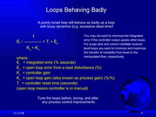 Loops Behaving Badly  06/06/09 1 E i   = ------------    T i   E o  K o  K c   where: E i   = integrated error (% seconds) E o   = open loop error from a load disturbance (%) K c   = controller gain K o   = open loop gain (also known as process gain) (%/%)  T i   = controller reset time (seconds) (open loop means controller is in manual) A poorly tuned loop will behave as badly as a loop  with lousy dynamics (e.g. excessive dead time)! Tune the loops before, during, and after  any process control improvements You may not want to minimize the integrated error if the controller output upsets other loops. For surge tank and column distillate receiver  level loops you want to minimize and maximize the transfer of variability from level to the manipulated flow, respectively. 