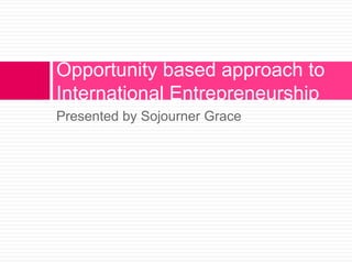 Opportunity based approach to
International Entrepreneurship
Presented by Sojourner Grace

 