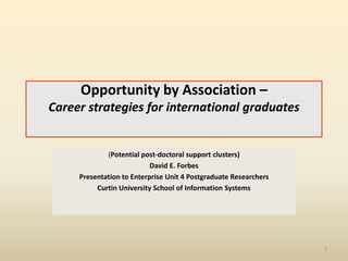Opportunity by Association –
Career strategies for international graduates

(Potential post-doctoral support clusters)
David E. Forbes
Presentation to Enterprise Unit 4 Postgraduate Researchers
Curtin University School of Information Systems

1

 