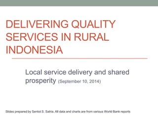 DELIVERING QUALITY
SERVICES IN RURAL
INDONESIA
Local service delivery and shared
prosperity (September 10, 2014)
Slides prepared by Sentot S. Satria. All data and charts are from various World Bank reports
 