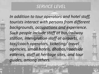 In addition to tour operators and hotel staff,
tourists interact with persons from different
backgrounds, occupations and experience.
Such people include staff at bus/railway
station, immigration staff at airports,
taxi/coach operators, ticketing/ travel
agencies, small hotels, dhabas/roadside
eateries, staff at heritage sites, and tour
guides, among others.
SERVICE LEVEL
 