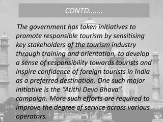 The government has taken initiatives to
promote responsible tourism by sensitising
key stakeholders of the tourism industry
through training and orientation, to develop
a sense of responsibility towards tourists and
inspire confidence of foreign tourists in India
as a preferred destination. One such major
initiative is the “Atithi Devo Bhava”
campaign. More such efforts are required to
improve the degree of service across various
operators.
CONTD.......
 
