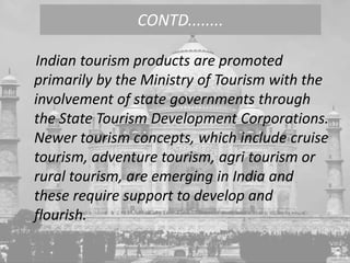 Indian tourism products are promoted
primarily by the Ministry of Tourism with the
involvement of state governments through
the State Tourism Development Corporations.
Newer tourism concepts, which include cruise
tourism, adventure tourism, agri tourism or
rural tourism, are emerging in India and
these require support to develop and
flourish.
CONTD........
 