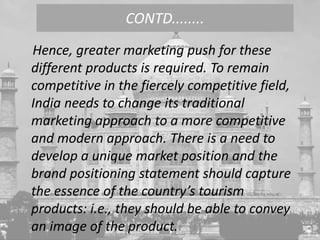 Hence, greater marketing push for these
different products is required. To remain
competitive in the fiercely competitive field,
India needs to change its traditional
marketing approach to a more competitive
and modern approach. There is a need to
develop a unique market position and the
brand positioning statement should capture
the essence of the country’s tourism
products: i.e., they should be able to convey
an image of the product.
CONTD........
 