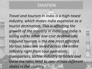 Travel and tourism in India is a high-taxed
industry, which makes India expensive as a
tourist destination. This is affecting the
growth of the industry in India and India is
losing out to other low-cost destinations.
Inbound tourism is the one most affected.
Various taxes are levied across the entire
industry right from tour operators,
transporters, airline industry to hotels and
these tax rates tend to vary across different
states in the country.
TAXATION
 