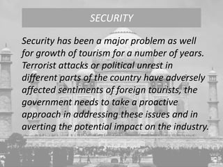 Security has been a major problem as well
for growth of tourism for a number of years.
Terrorist attacks or political unrest in
different parts of the country have adversely
affected sentiments of foreign tourists, the
government needs to take a proactive
approach in addressing these issues and in
averting the potential impact on the industry.
SECURITY
 