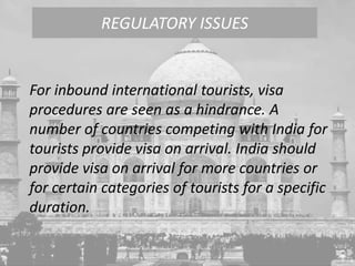 For inbound international tourists, visa
procedures are seen as a hindrance. A
number of countries competing with India for
tourists provide visa on arrival. India should
provide visa on arrival for more countries or
for certain categories of tourists for a specific
duration.
REGULATORY ISSUES
 