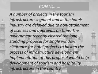 A number of projects in the tourism
infrastructure segment and in the hotels
industry are delayed due to non-attainment
of licenses and approvals on time. The
government recently cleared the long-
standing proposal for single window
clearance for hotel projects to hasten the
process of infrastructure development.
Implementation of this proposal would help
development of tourism and hospitality
infrastructure in the country.
CONTD......
 
