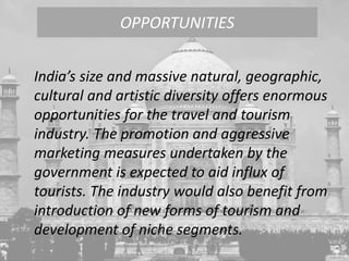 India’s size and massive natural, geographic,
cultural and artistic diversity offers enormous
opportunities for the travel and tourism
industry. The promotion and aggressive
marketing measures undertaken by the
government is expected to aid influx of
tourists. The industry would also benefit from
introduction of new forms of tourism and
development of niche segments.
OPPORTUNITIES
 