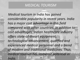 Medical tourism in India has gained
considerable popularity in recent years. India
has a major cost advantage in this field
compared with other countries. In addition to
cost advantages, Indian healthcare industry
offers state-of-theart equipment,
technological advancement, qualified and
experienced medical personnel and a blend
of modern and traditional medicines. Thus,
medical tourism has immense potential in
India.
MEDICAL TOURISM
 