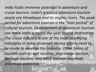 India holds immense potential in adventure and
cruise tourism. India’s greatest adventure tourism
assets are Himalayas and its mighty rivers. The peak
period for adventure tourism is the “lean period” of
cultural tourism. Development of adventure tourism
can make India a round-the-year tourist destination.
The cruise industry is one of the most promising
industries in India. However, strong efforts need to
be made to develop this industry. Other forms of
tourism such as agri tourism, pilgrimage tourism,
heritage tourism, and MICE tourism also hold
enormous potential.
 