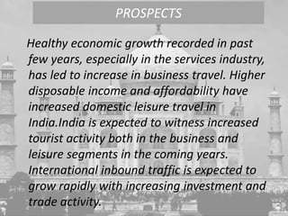 Healthy economic growth recorded in past
few years, especially in the services industry,
has led to increase in business travel. Higher
disposable income and affordability have
increased domestic leisure travel in
India.India is expected to witness increased
tourist activity both in the business and
leisure segments in the coming years.
International inbound traffic is expected to
grow rapidly with increasing investment and
trade activity.
PROSPECTS
 