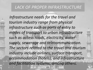 Infrastructure needs for the travel and
tourism industry range from physical
infrastructure such as ports of entry to
modes of transport to urban infrastructure
such as access roads, electricity, water
supply, sewerage and telecommunication.
The sectors related to the travel and tourism
industry include airlines, surface transport,
accommodation (hotels), and infrastructure
and facilitation systems, among others.
LACK OF PROPER INFRASTRUCTURE
 