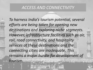 To harness India’s tourism potential, several
efforts are being taken for opening new
destinations and exploring niche segments.
However, infrastructure facilities such as air,
rail, road connectivity, and hospitality
services at these destinations and the
connecting cities are inadequate. This
remains a major hurdle for development of
tourism.
ACCESS AND CONNECTIVITY
 