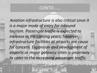 Aviation infrastructure is also critical since it
is a major mode of entry for inbound
tourism. Passenger traffic is expected to
increase in the coming years; however
infrastructure facilities at airports are cause
for concern. Expansion and development of
airports at major gateway cities is underway
to cater to the increasing passenger traffic.
CONTD......
 