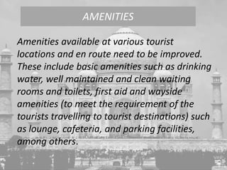 Amenities available at various tourist
locations and en route need to be improved.
These include basic amenities such as drinking
water, well maintained and clean waiting
rooms and toilets, first aid and wayside
amenities (to meet the requirement of the
tourists travelling to tourist destinations) such
as lounge, cafeteria, and parking facilities,
among others.
AMENITIES
 
