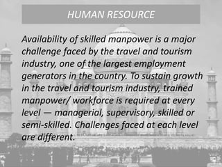 Availability of skilled manpower is a major
challenge faced by the travel and tourism
industry, one of the largest employment
generators in the country. To sustain growth
in the travel and tourism industry, trained
manpower/ workforce is required at every
level — managerial, supervisory, skilled or
semi-skilled. Challenges faced at each level
are different.
HUMAN RESOURCE
 