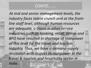 At mid and senior management levels, the
industry faces talent crunch and at the front-
line staff level, although human resources
are adequate, a boom in other service
industries such as banking, retail, airline and
BPO have resulted in shortage of manpower
at this level for the travel and tourism
industry. Thus, we have a demand-supply
mismatch with respect to manpower in the
travel & tourism and hospitality sector in
India .
CONTD.......
 