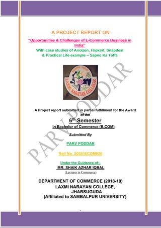 1
A PROJECT REPORT ON
“Opportunities & Challenges of E-Commerce Business in
India”
With case studies of Amazon, Flipkart, Snapdeal
& Practical Life example – Sapno Ka Toffa
A Project report submitted in partial fulfillment for the Award
of the
6th
Semester
In Bachelor of Commerce (B.COM)
Submitted By
PARV PODDAR
Roll No. S03616COM026
Under the Guidance of:-
MR. SHAIK AZHAR IQBAL
(Lecturer in Commerce)
DEPARTMENT OF COMMERCE (2018-19)
LAXMI NARAYAN COLLEGE,
JHARSUGUDA
(Affiliated to SAMBALPUR UNIVERSITY)
 