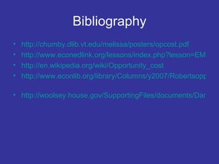 Bibliography http://chumby.dlib.vt.edu/melissa/posters/opcost.pdf   http://www.econedlink.org/lessons/index.php?lesson=EM51&page=teacher http://en.wikipedia.org/wiki/Opportunity_cost   http://www.econlib.org/library/Columns/y2007/Robertsopportunitycost.html   http://woolsey.house.gov/SupportingFiles/documents/Dancs_Testimony.pdf   