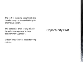 The cost of choosing an option is the
benefit foregone by not choosing an
alternative option.
This concept is often totally missed
by senior management in their
decision making process.
Did you know there is a cost to doing
nothing!

 