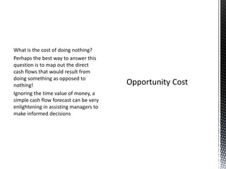 What is the cost of doing nothing?
Perhaps the best way to answer this
question is to map out the direct
cash flows that would result from
doing something as opposed to
nothing!
Ignoring the time value of money, a
simple cash flow forecast can be very
enlightening in assisting managers to
make informed decisions

 