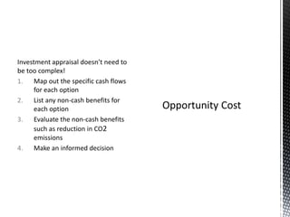 Investment appraisal doesn’t need to
be too complex!
1. Map out the specific cash flows
for each option
2. List any non-cash benefits for
each option
3. Evaluate the non-cash benefits
such as reduction in CO2
emissions
4. Make an informed decision

 