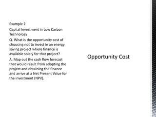 Example 2
Capital Investment in Low Carbon
Technology
Q. What is the opportunity cost of
choosing not to invest in an energy
saving project where finance is
available solely for that project?
A. Map out the cash flow forecast
that would result from adopting the
project and obtaining the finance
and arrive at a Net Present Value for
the investment (NPV).

 