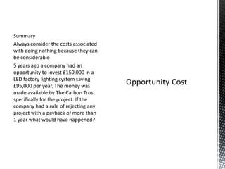 Summary
Always consider the costs associated
with doing nothing because they can
be considerable
5 years ago a company had an
opportunity to invest £150,000 in a
LED factory lighting system saving
£95,000 per year. The money was
made available by The Carbon Trust
specifically for the project. If the
company had a rule of rejecting any
project with a payback of more than
1 year what would have happened?

 
